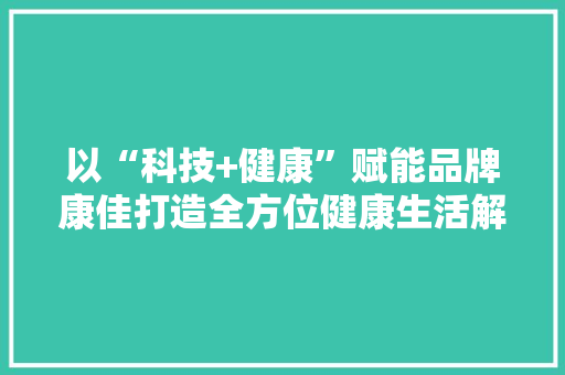 以“科技+健康”赋能品牌康佳打造全方位健康生活解决筹划