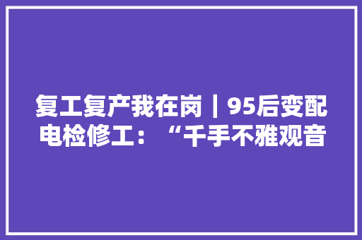 复工复产我在岗｜95后变配电检修工：“千手不雅观音”与异日夜守护的“万千设备”,周光辉西安交通大学。