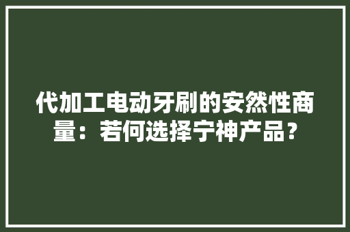 代加工电动牙刷的安然性商量：若何选择宁神产品？
