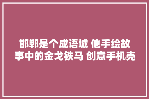 邯郸是个成语城 他手绘故事中的金戈铁马 创意手机壳销40万元