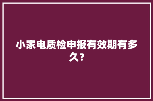 小家电质检申报有效期有多久？ 小家电质检申报有效期有多久？ 智能家居
