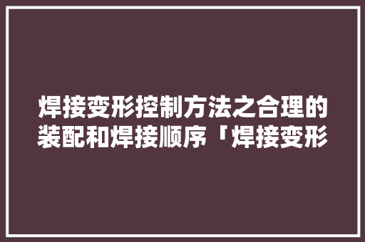 焊接变形控制方法之合理的装配和焊接顺序「焊接变形系列」