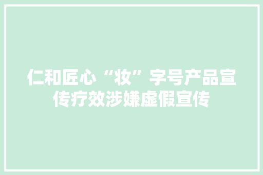 仁和匠心“妆”字号产品宣传疗效涉嫌虚假宣传 仁和匠心“妆”字号产品宣传疗效涉嫌虚假宣传 互联通信