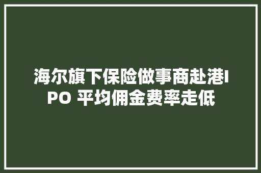 海尔旗下保险做事商赴港IPO 平均佣金费率走低