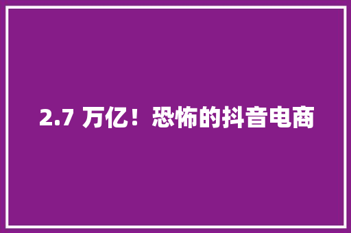 2.7 万亿！恐怖的抖音电商