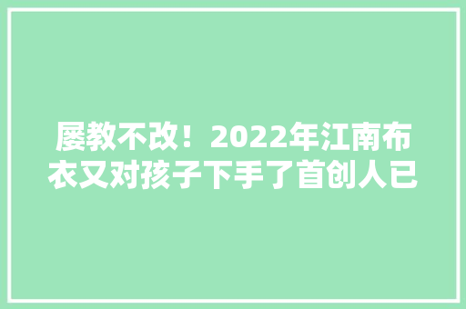 屡教不改！2022年江南布衣又对孩子下手了首创人已分开中国国籍,江南古诗。