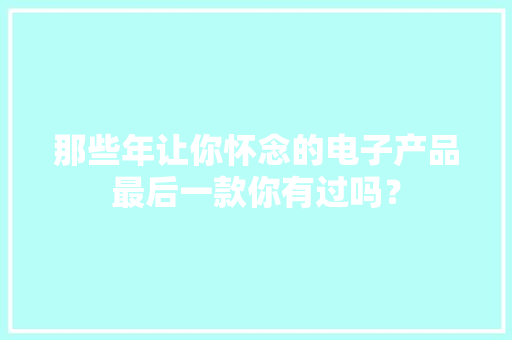 那些年让你怀念的电子产品最后一款你有过吗？ 那些年让你怀念的电子产品最后一款你有过吗？ 智能家居