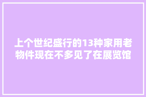 上个世纪盛行的13种家用老物件现在不多见了在展览馆才能看到