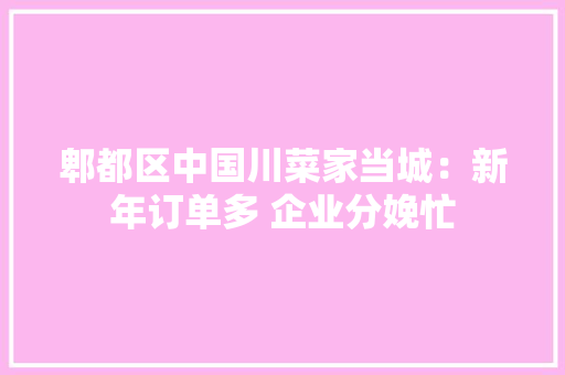 郫都区中国川菜家当城：新年订单多 企业分娩忙