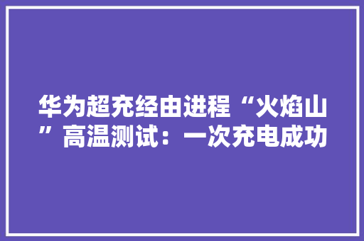 华为超充经由进程“火焰山”高温测试：一次充电成功率99%