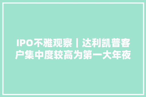 IPO不雅观察｜达利凯普客户集中度较高为第一大年夜客户的“代工厂”？