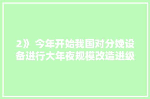 2》 今年开始我国对分娩设备进行大年夜规模改造进级