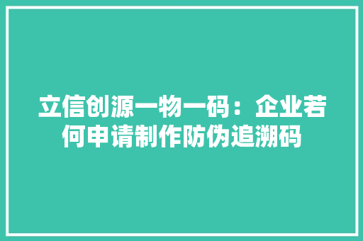 立信创源一物一码：企业若何申请制作防伪追溯码