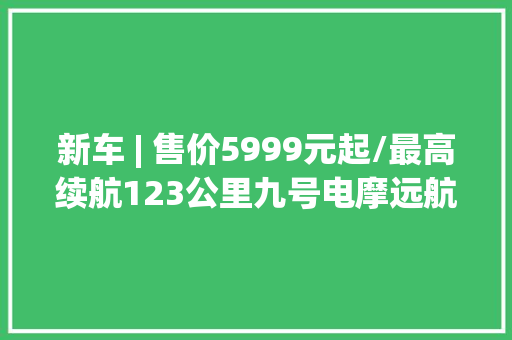 新车 | 售价5999元起/最高续航123公里九号电摩远航家M95C+上市
