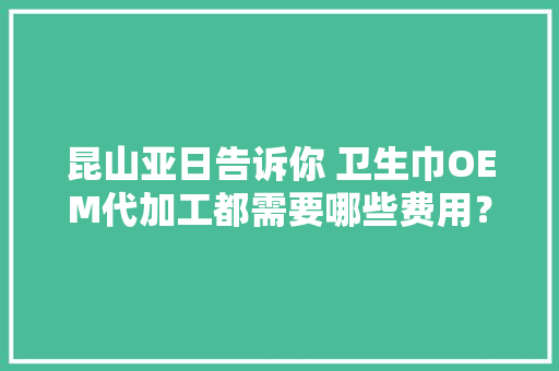 昆山亚日告诉你 卫生巾OEM代加工都需要哪些费用？,用度是什么意思。