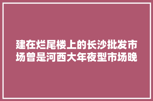 建在烂尾楼上的长沙批发市场曾是河西大年夜型市场晚上还有夜市,批发市场网上进货渠道。