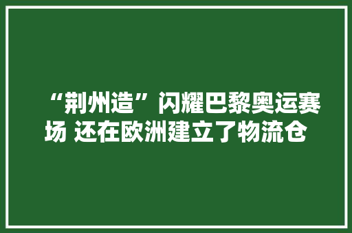 “荆州造”闪耀巴黎奥运赛场 还在欧洲建立了物流仓库