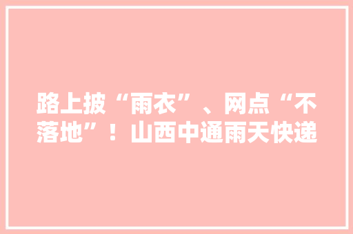 路上披“雨衣”、网点“不落地”！山西中通雨天快递包裹防潮举措多