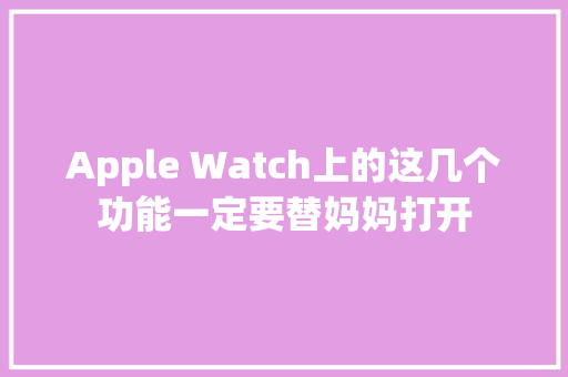 Apple Watch上的这几个功能一定要替妈妈打开,康健一生重大疾病保险条款。