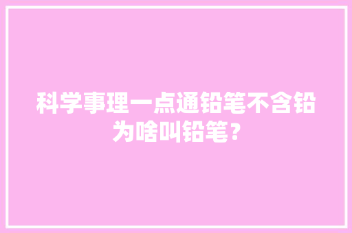 科学事理一点通铅笔不含铅为啥叫铅笔？,铅笔芯扎进肉里没取出来会怎么样。