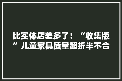 比实体店差多了！“收集版”儿童家具质量超折半不合格便宜是有原因的