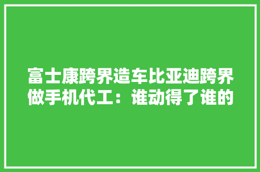 富士康跨界造车比亚迪跨界做手机代工：谁动得了谁的奶酪？
