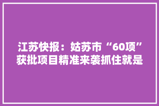 江苏快报：姑苏市“60项”获批项目精准来袭抓住就是商机