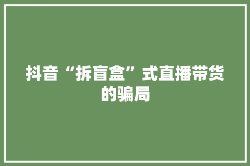 抖音“拆盲盒”式直播带货的骗局