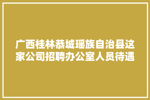 广西桂林恭城瑶族自治县这家公司招聘办公室人员待遇4000元/月