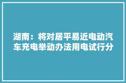湖南：将对居平易近电动汽车充电举动办法用电试行分时电价
