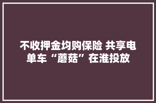 不收押金均购保险 共享电单车“蘑菇”在淮投放