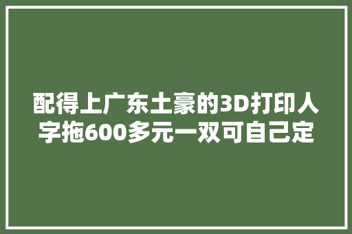 配得上广东土豪的3D打印人字拖600多元一双可自己定制 配得上广东土豪的3D打印人字拖600多元一双可自己定制 互联通信