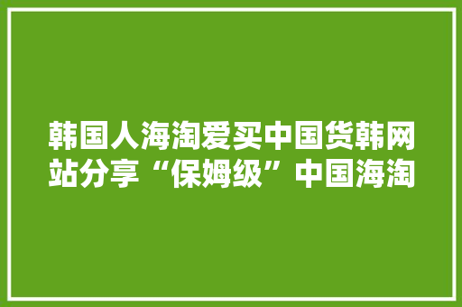 韩国人海淘爱买中国货韩网站分享“保姆级”中国海淘攻略