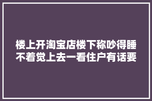 楼上开淘宝店楼下称吵得睡不着觉上去一看住户有话要说,西席是什么意思。