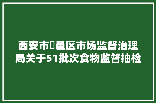 西安市鄠邑区市场监督治理局关于51批次食物监督抽检合格及0批次不合格产品信息的通知布告（2024年第7号）,西安市天气预报。