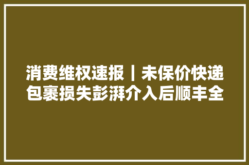 消费维权速报｜未保价快递包裹损失彭湃介入后顺丰全额赔偿