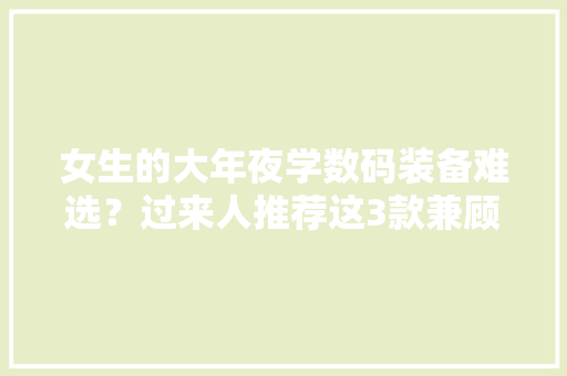 女生的大年夜学数码装备难选？过来人推荐这3款兼顾性价比和颜值！