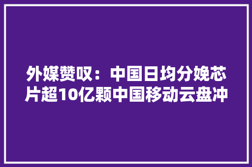 外媒赞叹：中国日均分娩芯片超10亿颗中国移动云盘冲上“云”霄