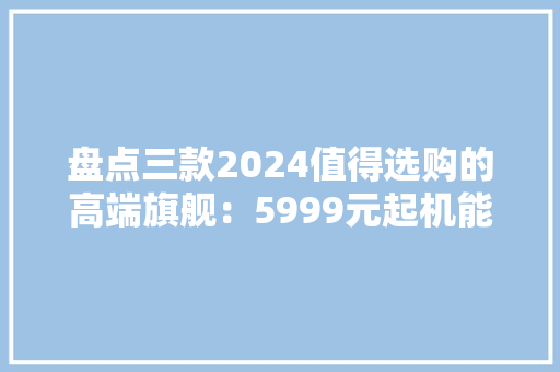 盘点三款2024值得选购的高端旗舰：5999元起机能、影像全拉满 盘点三款2024值得选购的高端旗舰：5999元起机能、影像全拉满 智能科技