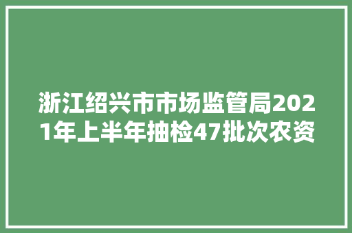 浙江绍兴市市场监管局2021年上半年抽检47批次农资产品 7批次不合格