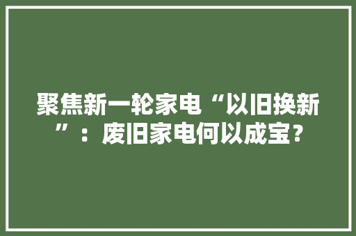 聚焦新一轮家电“以旧换新”：废旧家电何以成宝？