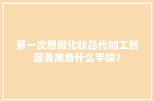 第一次想做化妆品代加工到底要准备什么手续？