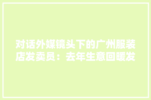 对话外媒镜头下的广州服装店发卖员：去年生意回暖发卖额涨了,南都电源。