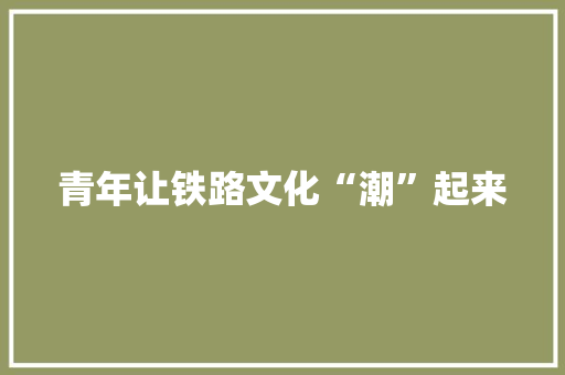 青年让铁路文化“潮”起来