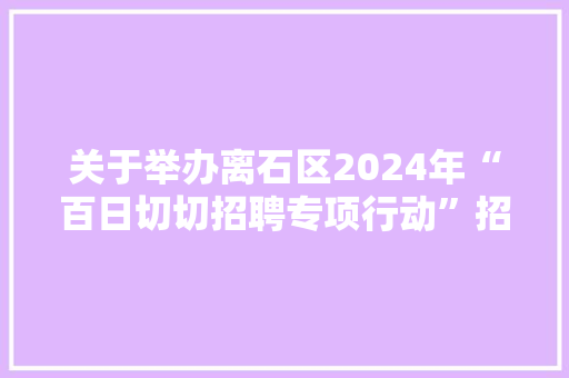 关于举办离石区2024年“百日切切招聘专项行动”招聘会的通知书记,招聘平台免费。