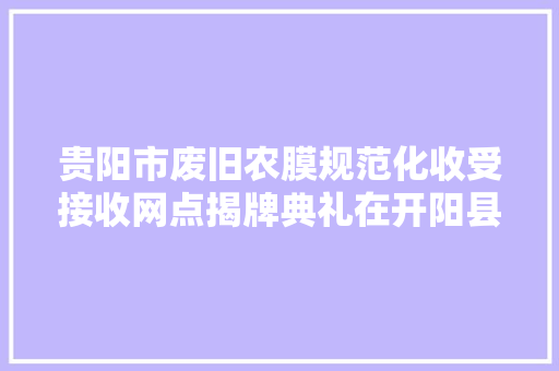 贵阳市废旧农膜规范化收受接收网点揭牌典礼在开阳县举行