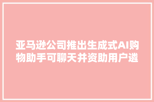 亚马逊公司推出生成式AI购物助手可聊天并资助用户遴选商品