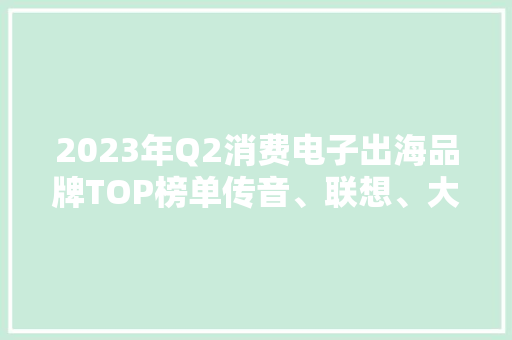 2023年Q2消费电子出海品牌TOP榜单传音、联想、大年夜疆、优米上榜