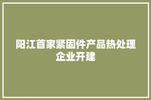 阳江首家紧固件产品热处理企业开建
