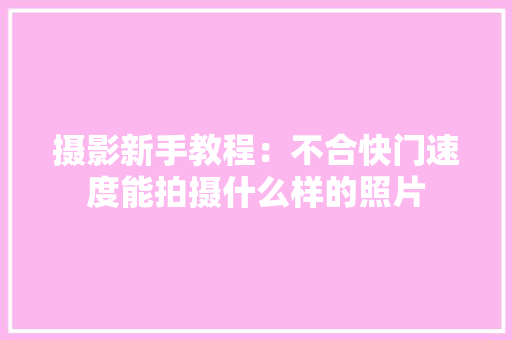 摄影新手教程：不合快门速度能拍摄什么样的照片,快门角度和快门速度换算。
